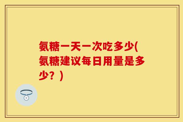 氨糖一天一次吃多少(氨糖建议每日用量是多少？)
