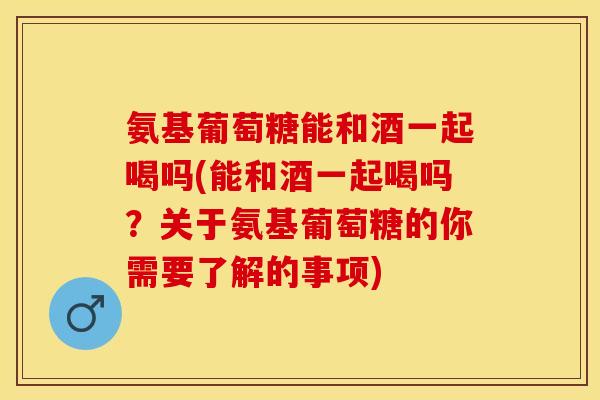 氨基葡萄糖能和酒一起喝吗(能和酒一起喝吗？关于氨基葡萄糖的你需要了解的事项)