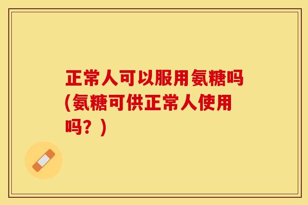 正常人可以服用氨糖吗(氨糖可供正常人使用吗？)