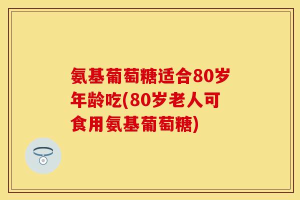 氨基葡萄糖适合80岁年龄吃(80岁老人可食用氨基葡萄糖)