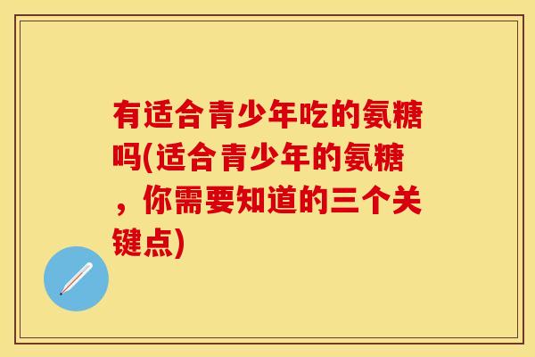 有适合青少年吃的氨糖吗(适合青少年的氨糖，你需要知道的三个关键点)-第1张图片-关节保镖