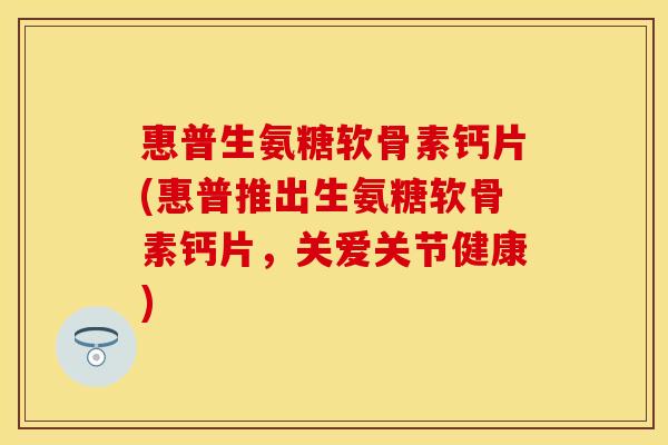 惠普生氨糖软骨素钙片(惠普推出生氨糖软骨素钙片，关爱关节健康)