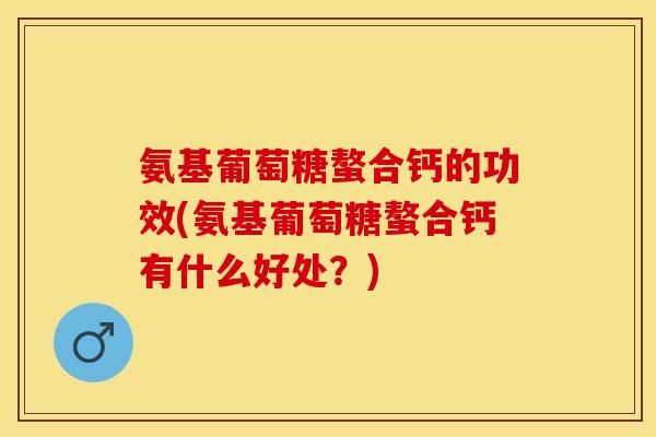 氨基葡萄糖螯合钙的功效(氨基葡萄糖螯合钙有什么好处？)