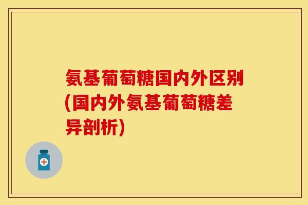 氨基葡萄糖国内外区别(国内外氨基葡萄糖差异剖析)