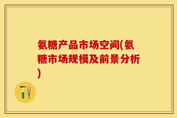 氨糖产品市场空间(氨糖市场规模及前景分析)-第1张图片-关节保镖