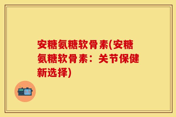 安糖氨糖软骨素(安糖氨糖软骨素：关节保健新选择)