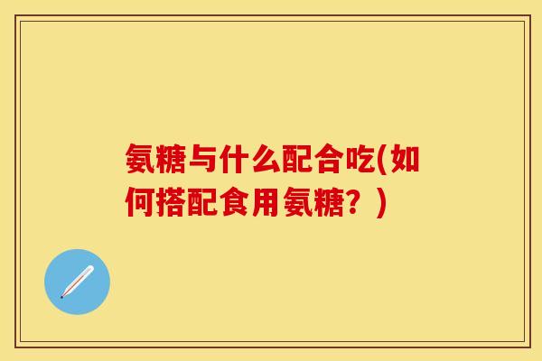 氨糖与什么配合吃(如何搭配食用氨糖？)