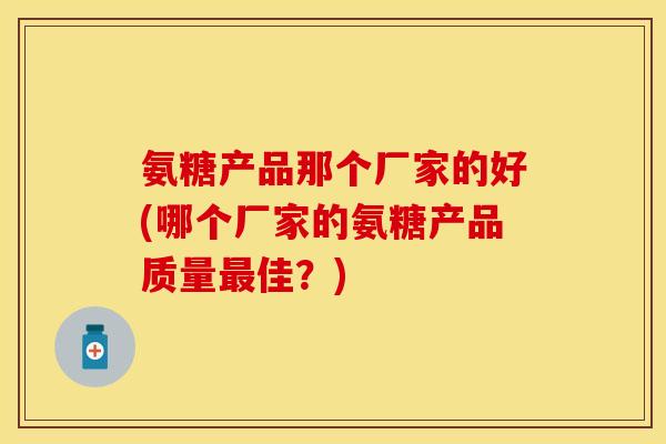 氨糖产品那个厂家的好(哪个厂家的氨糖产品质量最佳？)