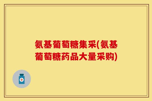 氨基葡萄糖集采(氨基葡萄糖药品大量采购)