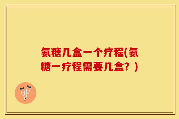 氨糖几盒一个疗程(氨糖一疗程需要几盒？)