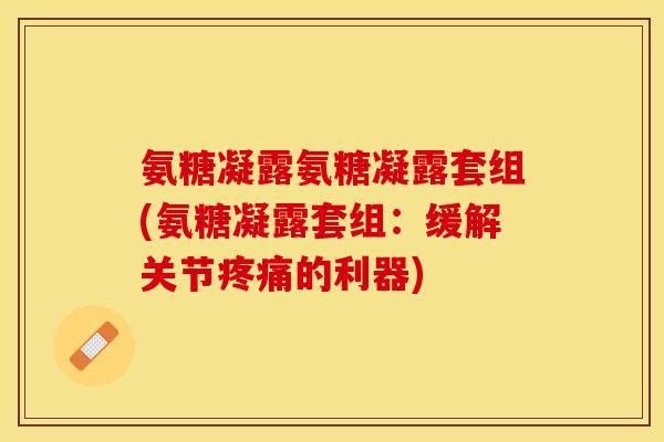 氨糖凝露氨糖凝露套组(氨糖凝露套组：缓解关节疼痛的利器)