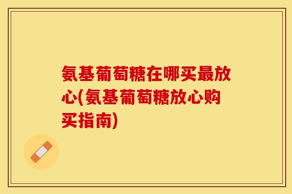 氨基葡萄糖在哪买最放心(氨基葡萄糖放心购买指南)-第1张图片-关节保镖