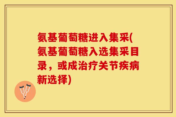 氨基葡萄糖进入集采(氨基葡萄糖入选集采目录，或成治疗关节疾病新选择)