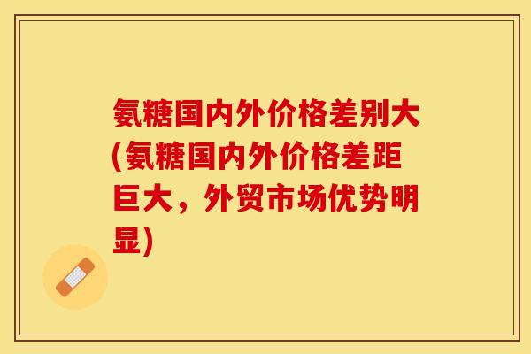 氨糖国内外价格差别大(氨糖国内外价格差距巨大，外贸市场优势明显)-第1张图片-关节保镖
