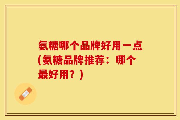 氨糖哪个品牌好用一点(氨糖品牌推荐：哪个最好用？)