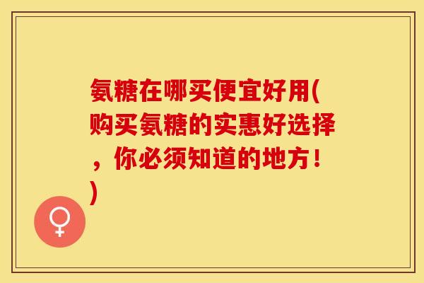 氨糖在哪买便宜好用(购买氨糖的实惠好选择，你必须知道的地方！)