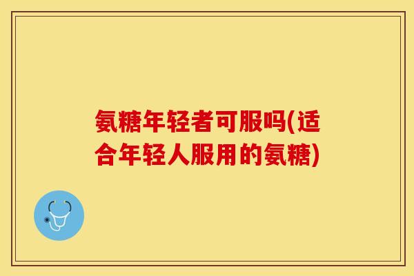氨糖年轻者可服吗(适合年轻人服用的氨糖)