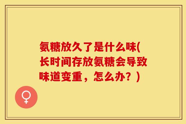 氨糖放久了是什么味(长时间存放氨糖会导致味道变重，怎么办？)