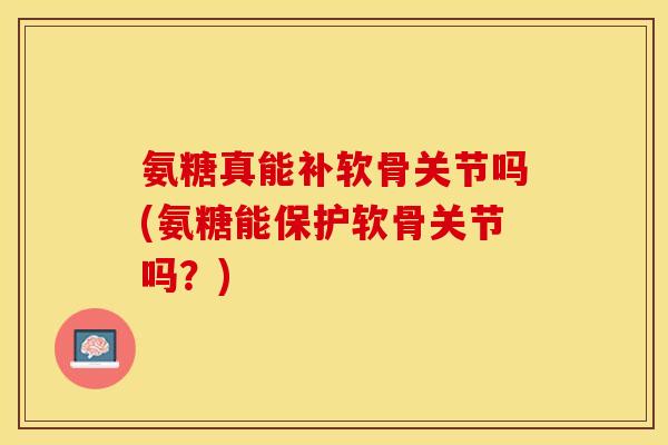 氨糖真能补软骨关节吗(氨糖能保护软骨关节吗？)