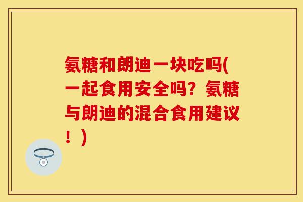 氨糖和朗迪一块吃吗(一起食用安全吗？氨糖与朗迪的混合食用建议！)-第1张图片-关节保镖