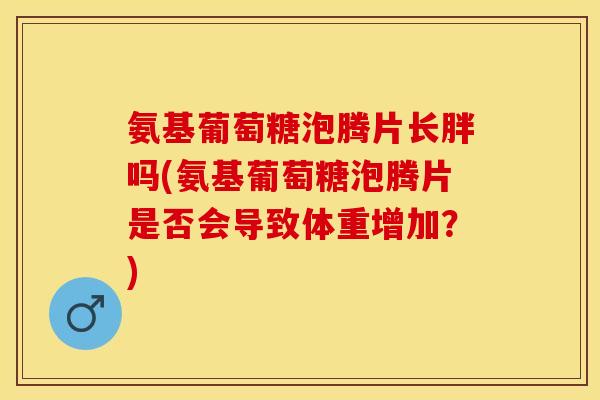 氨基葡萄糖泡腾片长胖吗(氨基葡萄糖泡腾片是否会导致体重增加？)
