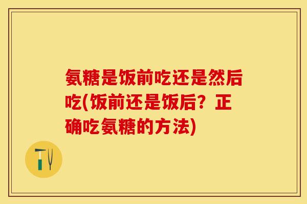氨糖是饭前吃还是然后吃(饭前还是饭后？正确吃氨糖的方法)