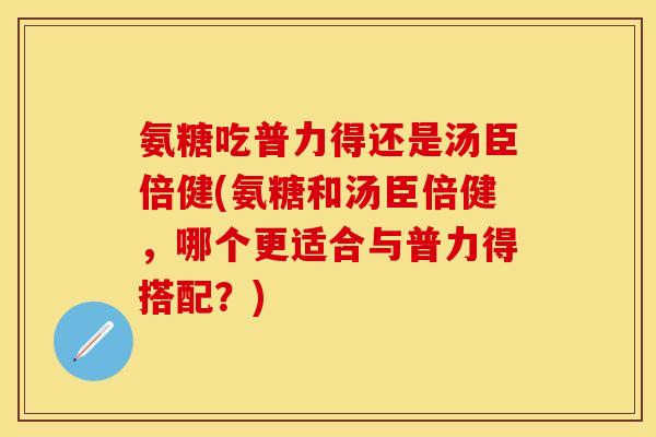 氨糖吃普力得还是汤臣倍健(氨糖和汤臣倍健，哪个更适合与普力得搭配？)