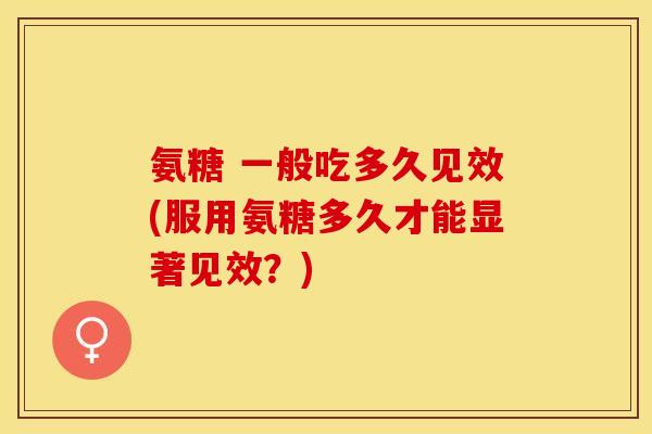 氨糖 一般吃多久见效(服用氨糖多久才能显著见效？)