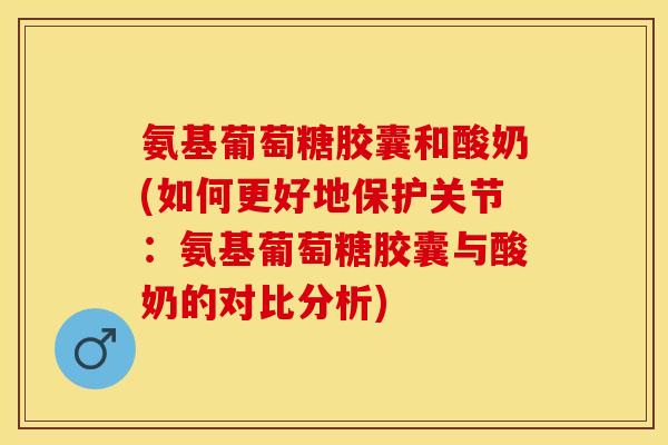 氨基葡萄糖胶囊和酸奶(如何更好地保护关节：氨基葡萄糖胶囊与酸奶的对比分析)
