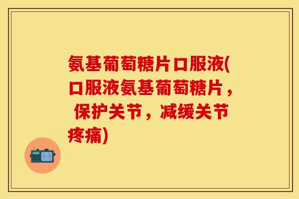 氨基葡萄糖片口服液(口服液氨基葡萄糖片， 保护关节，减缓关节疼痛)