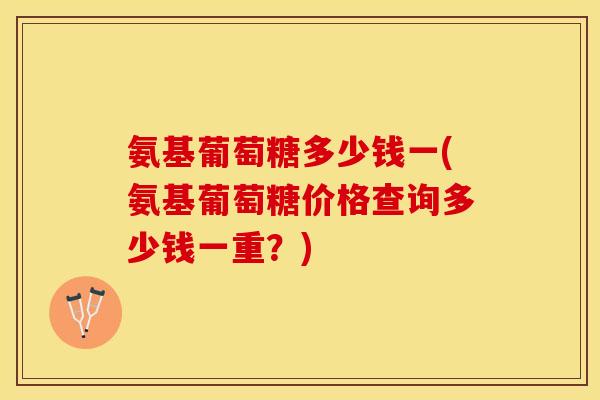 氨基葡萄糖多少钱一(氨基葡萄糖价格查询多少钱一重？)