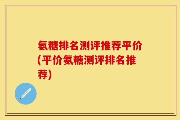 氨糖排名测评推荐平价(平价氨糖测评排名推荐)