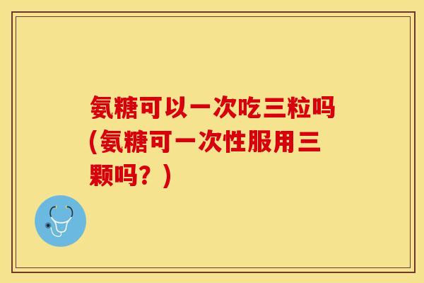 氨糖可以一次吃三粒吗(氨糖可一次性服用三颗吗?)-第1张图片-关节保镖 氨糖可以一次吃三粒吗(氨糖可一次性服用三颗吗?)-第1张图片-关节保镖