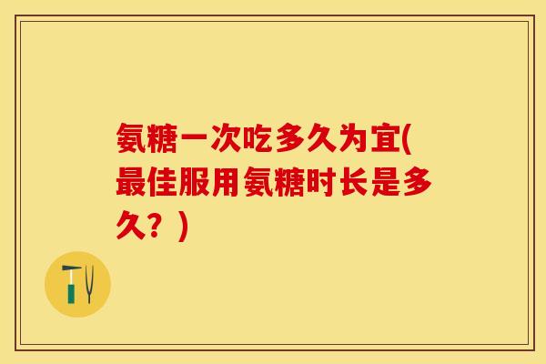 氨糖一次吃多久为宜(最佳服用氨糖时长是多久？)