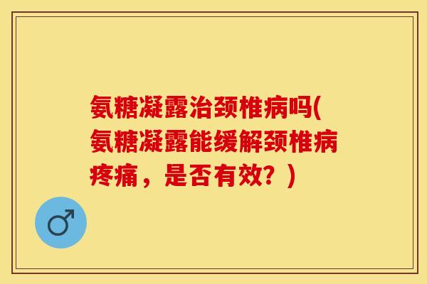 氨糖凝露治颈椎病吗(氨糖凝露能缓解颈椎病疼痛，是否有效？)