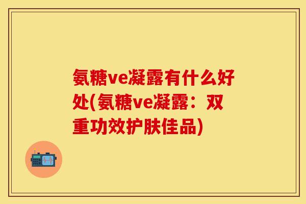 氨糖ve凝露有什么好处(氨糖ve凝露：双重功效护肤佳品)