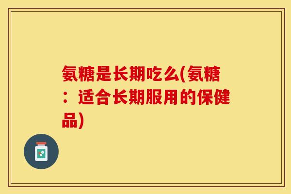 氨糖是长期吃么(氨糖：适合长期服用的保健品)