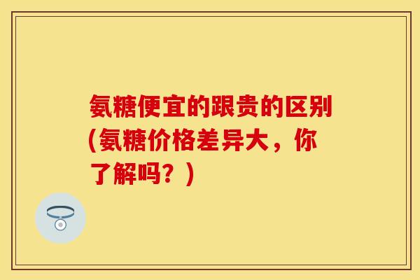 氨糖便宜的跟贵的区别(氨糖价格差异大，你了解吗？)-第1张图片-关节保镖