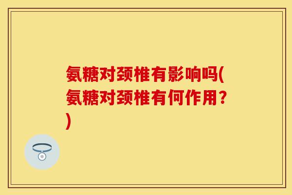 氨糖对颈椎有影响吗(氨糖对颈椎有何作用？)