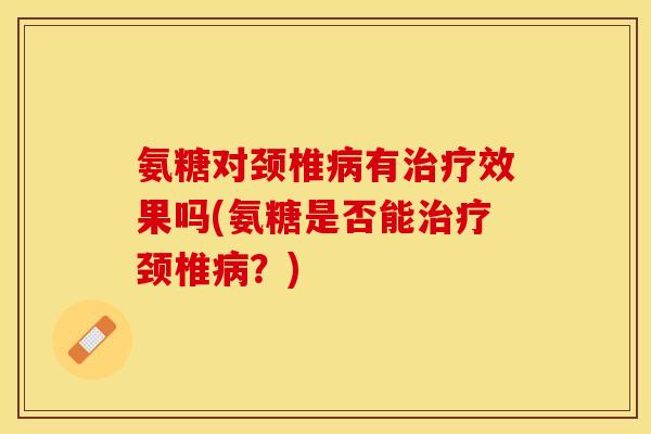 氨糖对颈椎病有治疗效果吗(氨糖是否能治疗颈椎病？)