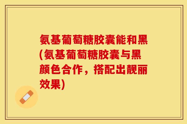 氨基葡萄糖胶囊能和黑(氨基葡萄糖胶囊与黑颜色合作，搭配出靓丽效果)