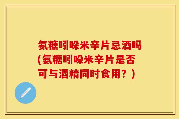 氨糖吲哚米辛片忌酒吗(氨糖吲哚米辛片是否可与酒精同时食用？)