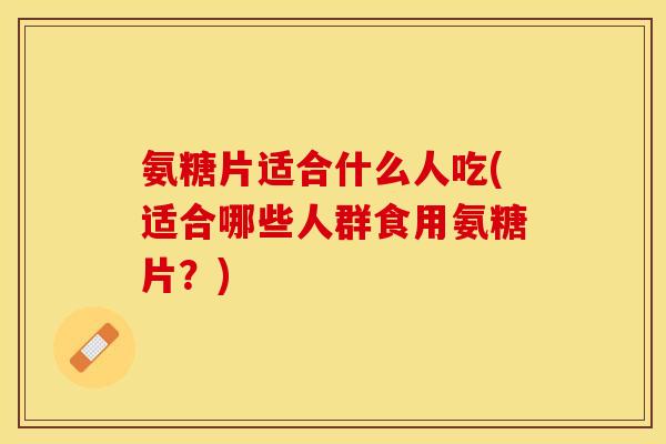 氨糖片适合什么人吃(适合哪些人群食用氨糖片？)