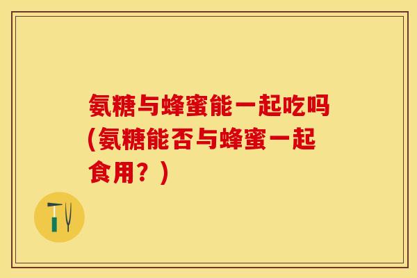 氨糖与蜂蜜能一起吃吗(氨糖能否与蜂蜜一起食用？)
