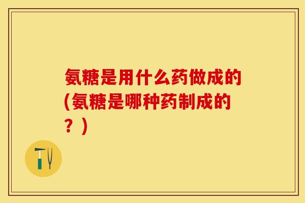 氨糖是用什么药做成的(氨糖是哪种药制成的？)