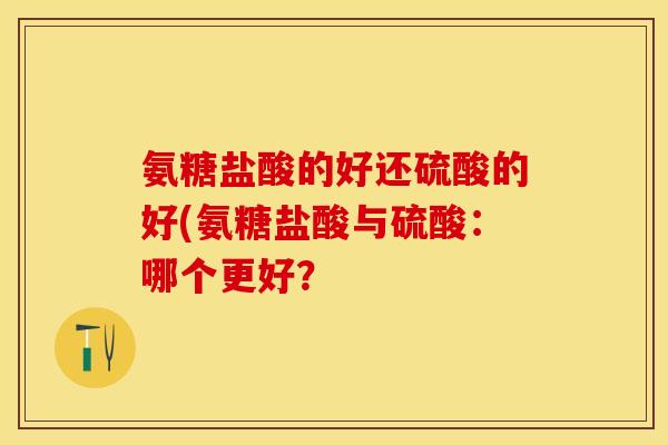 氨糖盐酸的好还硫酸的好(氨糖盐酸与硫酸：哪个更好？