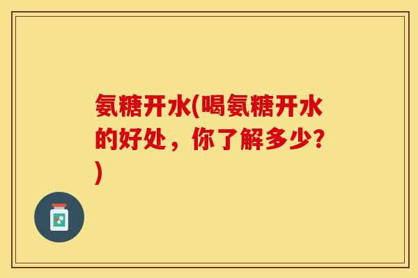 氨糖开水(喝氨糖开水的好处，你了解多少？)