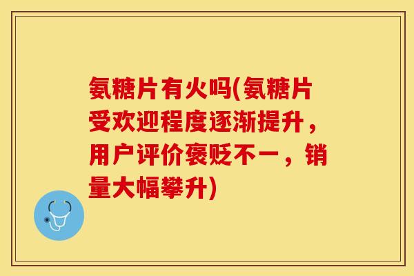 氨糖片有火吗(氨糖片受欢迎程度逐渐提升，用户评价褒贬不一，销量大幅攀升)-第1张图片-关节保镖