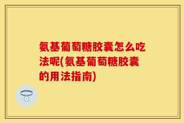 氨基葡萄糖胶囊怎么吃法呢(氨基葡萄糖胶囊的用法指南)