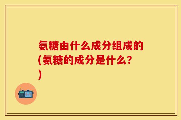 氨糖由什么成分组成的(氨糖的成分是什么？)